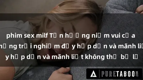 phim sex milf Tận hưởng niềm vui của sex với gái trẻ: những trải nghiệm đầy hấp dẫn và mãnh liệt không thể bỏ lỡ