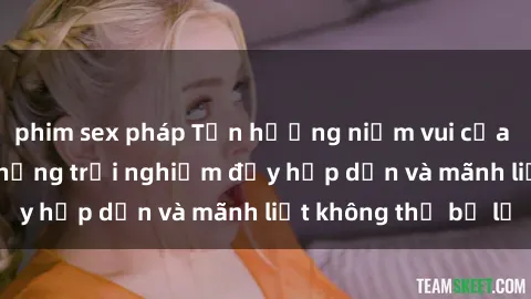 phim sex pháp Tận hưởng niềm vui của sex với gái trẻ: những trải nghiệm đầy hấp dẫn và mãnh liệt không thể bỏ lỡ