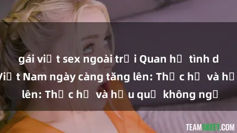 gái việt sex ngoài trời Quan hệ tình dục của nữ sinh Việt Nam ngày càng tăng lên: Thực hư và hậu quả không ngờ