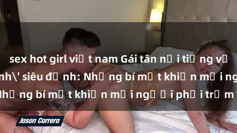 sex hot girl việt nam Gái tân nổi tiếng với kỹ năng 'làm tình' siêu đỉnh: Những bí mật khiến mọi người phải trầm trồ