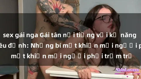 sex gái nga Gái tân nổi tiếng với kỹ năng 'làm tình' siêu đỉnh: Những bí mật khiến mọi người phải trầm trồ