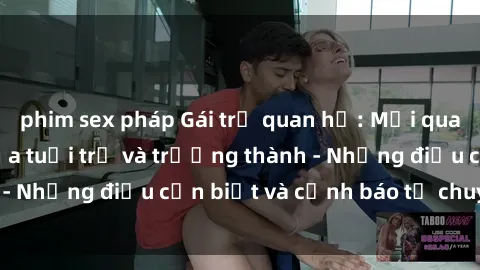 phim sex pháp Gái trẻ quan hệ: Mối quan hệ khác biệt giữa tuổi trẻ và trưởng thành - Những điều cần biết và cảnh báo từ chuyên gia