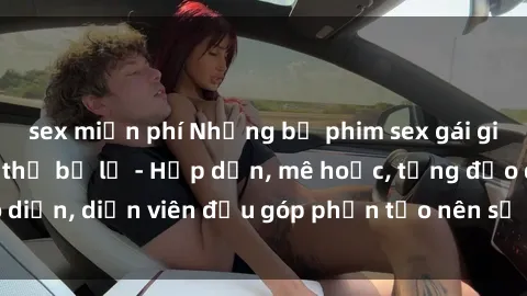 sex miễn phí Những bộ phim sex gái già đỉnh cao không thể bỏ lỡ - Hấp dẫn, mê hoặc, từng đạo diễn, diễn viên đều góp phần tạo nên sự hấp dẫn, kích thích.