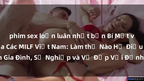 phim sex loạn luân nhật bản Bí Mật về Cuộc Sống Của Các MILF Việt Nam: Làm thế Nào Họ Điều Hành Gia Đình, Sự Nghiệp và Vẻ Đẹp Với Định Hình Văn Hóa Đương Đại