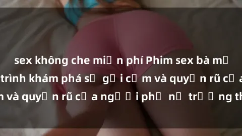 sex không che miễn phí Phim sex bà mẹ nóng bỏng: Hành trình khám phá sự gợi cảm và quyến rũ của người phụ nữ trưởng thành.