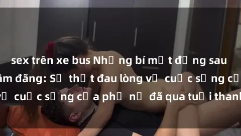 sex trên xe bus Những bí mật đằng sau vẻ ngoài gái già dâm đãng: Sự thật đau lòng về cuộc sống của phụ nữ đã qua tuổi thanh xuân