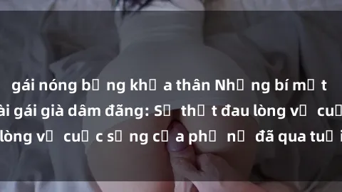 gái nóng bỏng khỏa thân Những bí mật đằng sau vẻ ngoài gái già dâm đãng: Sự thật đau lòng về cuộc sống của phụ nữ đã qua tuổi thanh xuân