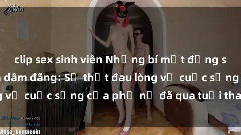 clip sex sinh viên Những bí mật đằng sau vẻ ngoài gái già dâm đãng: Sự thật đau lòng về cuộc sống của phụ nữ đã qua tuổi thanh xuân