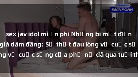 sex jav idol miễn phí Những bí mật đằng sau vẻ ngoài gái già dâm đãng: Sự thật đau lòng về cuộc sống của phụ nữ đã qua tuổi thanh xuân