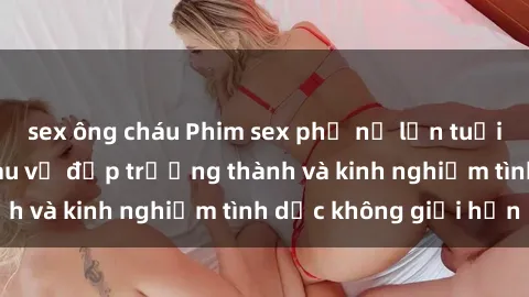 sex ông cháu Phim sex phụ nữ lớn tuổi: Sức hút đằng sau vẻ đẹp trưởng thành và kinh nghiệm tình dục không giới hạn