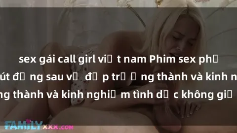 sex gái call girl việt nam Phim sex phụ nữ lớn tuổi: Sức hút đằng sau vẻ đẹp trưởng thành và kinh nghiệm tình dục không giới hạn
