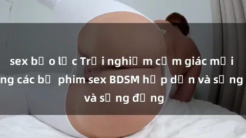 sex bạo lực Trải nghiệm cảm giác mới lạ trong các bộ phim sex BDSM hấp dẫn và sống động