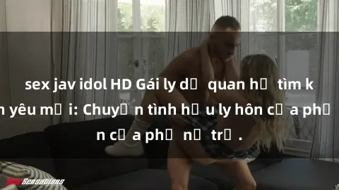 sex jav idol HD Gái ly dị quan hệ tìm kiếm tình yêu mới: Chuyện tình hậu ly hôn của phụ nữ trẻ.