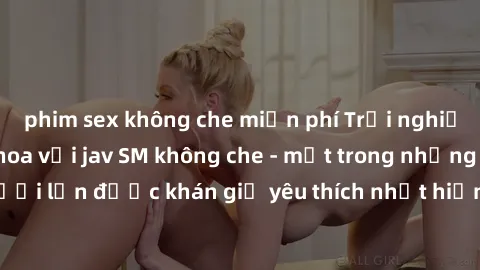 phim sex không che miễn phí Trải nghiệm cảm xúc thăng hoa với jav SM không che - một trong những thể loại phim người lớn được khán giả yêu thích nhất hiện nay. Đảm bảo đem lại sự hấp dẫn, kích thích t