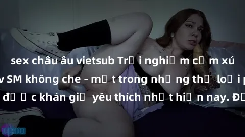 sex châu âu vietsub Trải nghiệm cảm xúc thăng hoa với jav SM không che - một trong những thể loại phim người lớn được khán giả yêu thích nhất hiện nay. Đảm bảo đem lại sự hấp dẫn, kích thích tối đa ch