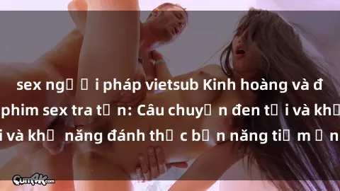 sex người pháp vietsub Kinh hoàng và đầy kích thích với phim sex tra tấn: Câu chuyện đen tối và khả năng đánh thức bản năng tiềm ẩn trong con người