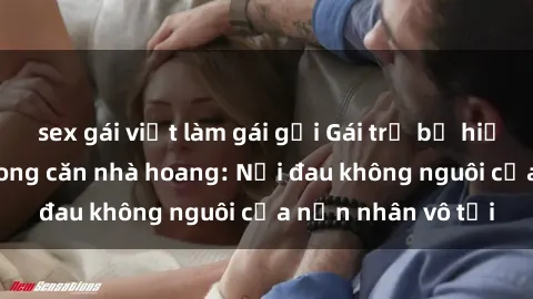 sex gái việt làm gái gọi Gái trẻ bị hiếp dâm bạo lực trong căn nhà hoang: Nỗi đau không nguôi của nạn nhân vô tội