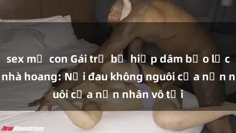 sex mẹ con Gái trẻ bị hiếp dâm bạo lực trong căn nhà hoang: Nỗi đau không nguôi của nạn nhân vô tội