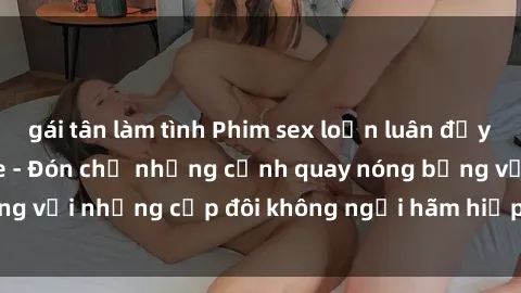 gái tân làm tình Phim sex loạn luân đầy kích thích không che - Đón chờ những cảnh quay nóng bỏng với những cặp đôi không ngại hãm hiếp gia đình trong lòng