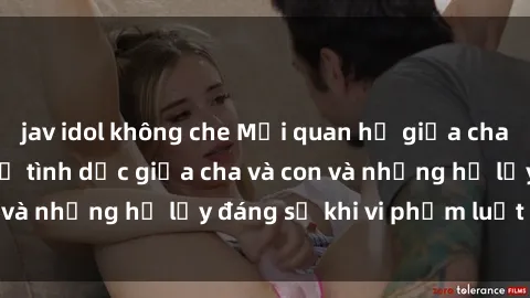 jav idol không che Mối quan hệ giữa cha và con: Sự thật về tình dục giữa cha và con và những hệ lụy đáng sợ khi vi phạm luật pháp.