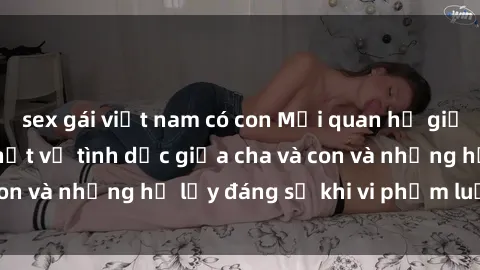 sex gái việt nam có con Mối quan hệ giữa cha và con: Sự thật về tình dục giữa cha và con và những hệ lụy đáng sợ khi vi phạm luật pháp.