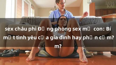 sex châu phi Động phòng sex mẹ con: Bí mật tình yêu của gia đình hay phản cảm?