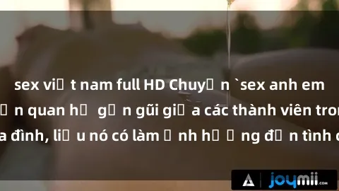 sex việt nam full HD Chuyện `sex anh em ruột` - Đề cập đến quan hệ gần gũi giữa các thành viên trong gia đình, liệu nó có làm ảnh hưởng đến tình cảm gia đình hay không?
