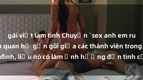 gái việt làm tình Chuyện `sex anh em ruột` - Đề cập đến quan hệ gần gũi giữa các thành viên trong gia đình, liệu nó có làm ảnh hưởng đến tình cảm gia đình hay không?