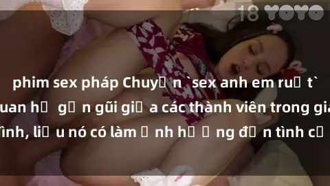 phim sex pháp Chuyện `sex anh em ruột` - Đề cập đến quan hệ gần gũi giữa các thành viên trong gia đình, liệu nó có làm ảnh hưởng đến tình cảm gia đình hay không?