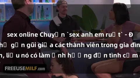 sex online Chuyện `sex anh em ruột` - Đề cập đến quan hệ gần gũi giữa các thành viên trong gia đình, liệu nó có làm ảnh hưởng đến tình cảm gia đình hay không?