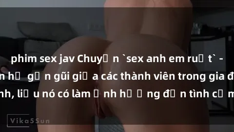 phim sex jav Chuyện `sex anh em ruột` - Đề cập đến quan hệ gần gũi giữa các thành viên trong gia đình, liệu nó có làm ảnh hưởng đến tình cảm gia đình hay không?