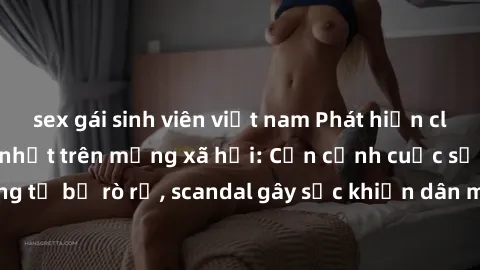 sex gái sinh viên việt nam Phát hiện clip sex quay lén hot nhất trên mạng xã hội: Cận cảnh cuộc sống riêng tư bị rò rỉ, scandal gây sốc khiến dân mạng không khỏi bàng hoàng