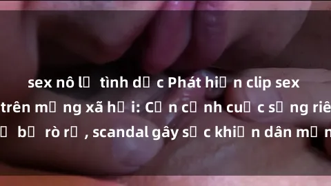 sex nô lệ tình dục Phát hiện clip sex quay lén hot nhất trên mạng xã hội: Cận cảnh cuộc sống riêng tư bị rò rỉ, scandal gây sốc khiến dân mạng không khỏi bàng hoàng