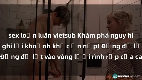 sex loạn luân vietsub Khám phá nguy hiểm: sex camera ẩn ghi lại khoảnh khắc ẩn nấp! Đừng để lọt vào vòng lưới rình rập của camera ẩn!