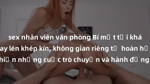 sex nhân viên văn phòng Bí mật tại khách sạn: Phòng quay lén khép kín, không gian riêng tư hoàn hảo để thực hiện những cuộc trò chuyện và hành động không bị người khác phát hiện.