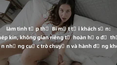 làm tình tập thể Bí mật tại khách sạn: Phòng quay lén khép kín, không gian riêng tư hoàn hảo để thực hiện những cuộc trò chuyện và hành động không bị người khác phát hiện.