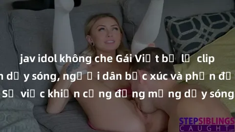 jav idol không che Gái Việt bị lộ clip sex khiến dư luận dậy sóng, người dân bức xúc và phản đối gay gắt. Sự việc khiến cộng đồng mạng dậy sóng và yêu cầu xử lý nghiêm ngặt.