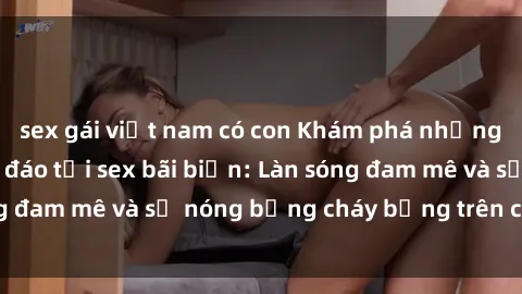 sex gái việt nam có con Khám phá những trải nghiệm độc đáo tại sex bãi biển: Làn sóng đam mê và sự nóng bỏng cháy bỏng trên cát trắng