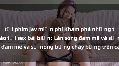 tải phim jav miễn phí Khám phá những trải nghiệm độc đáo tại sex bãi biển: Làn sóng đam mê và sự nóng bỏng cháy bỏng trên cát trắng