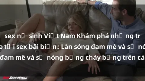 sex nữ sinh Việt Nam Khám phá những trải nghiệm độc đáo tại sex bãi biển: Làn sóng đam mê và sự nóng bỏng cháy bỏng trên cát trắng