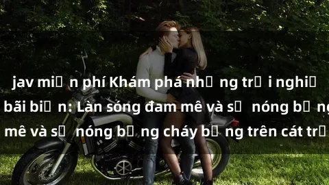 jav miễn phí Khám phá những trải nghiệm độc đáo tại sex bãi biển: Làn sóng đam mê và sự nóng bỏng cháy bỏng trên cát trắng