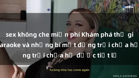 sex không che miễn phí Khám phá thế giới sex quán karaoke và những bí mật động trời chưa hề được tiết lộ