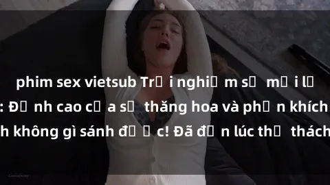 phim sex vietsub Trải nghiệm sự mới lạ với sex gangbang: Đỉnh cao của sự thăng hoa và phấn khích không gì sánh được! Đã đến lúc thử thách giới hạn của bạn!
