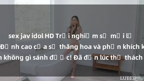 sex jav idol HD Trải nghiệm sự mới lạ với sex gangbang: Đỉnh cao của sự thăng hoa và phấn khích không gì sánh được! Đã đến lúc thử thách giới hạn của bạn!