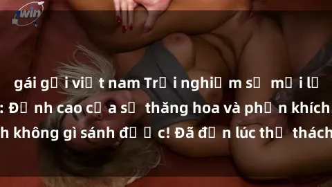 gái gọi việt nam Trải nghiệm sự mới lạ với sex gangbang: Đỉnh cao của sự thăng hoa và phấn khích không gì sánh được! Đã đến lúc thử thách giới hạn của bạn!