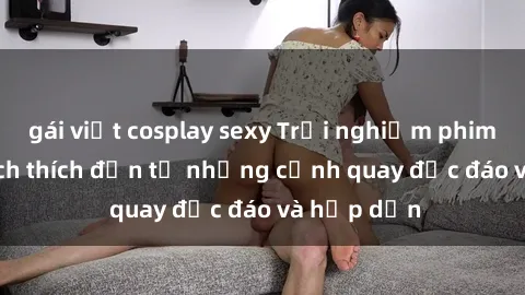 gái việt cosplay sexy Trải nghiệm phim sex : Sự kích thích đến từ những cảnh quay độc đáo và hấp dẫn
