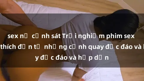 sex nữ cảnh sát Trải nghiệm phim sex : Sự kích thích đến từ những cảnh quay độc đáo và hấp dẫn