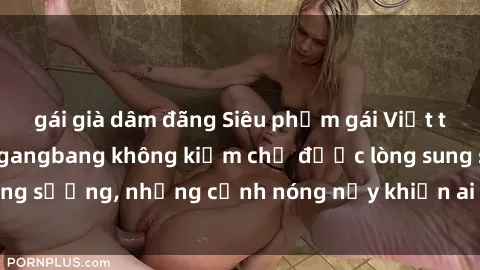 gái già dâm đãng Siêu phẩm gái Việt tham gia trong buổi gangbang không kiềm chế được lòng sung sướng, những cảnh nóng nảy khiến ai cũng phải mãn nhãn