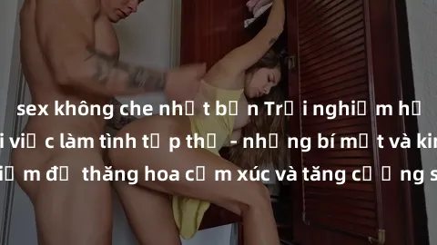sex không che nhật bản Trải nghiệm hứng khởi cùng với việc làm tình tập thể - những bí mật và kinh nghiệm để thăng hoa cảm xúc và tăng cường sự gắn kết trong mối quan hệ