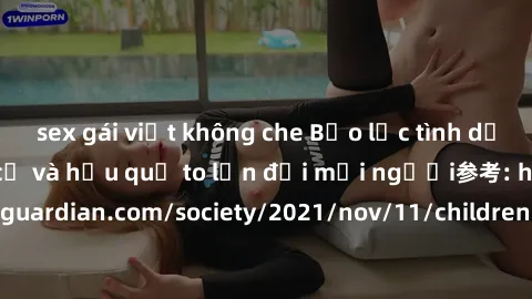 sex gái việt không che Bạo lực tình dục trong nhóm: nguy cơ và hậu quả to lớn đối mọi người参考: https://www.theguardian.com/society/2021/nov/11/children-as-young-as-four-are-being-sexually-abused-by-gr